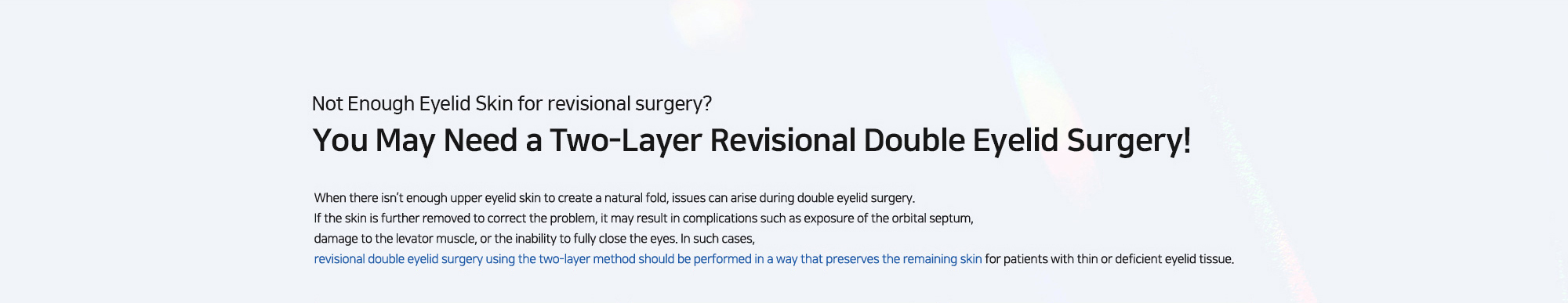 [Not Enough Eyelid Skin for revisional surgery? You May Need a Two-Layer Revisional Double Eyelid Surgery!] When there isn’t enough upper eyelid skin to create a natural fold, issues can arise during double eyelid surgery. If the skin is further removed to correct the problem, it may result in complications such as exposure of the orbital septum, damage to the levator muscle, or the inability to fully close the eyes. In such cases, revisional double eyelid surgery using the two-layer method should be performed in a way that preserves the remaining skin for patients with thin or deficient eyelid tissue.