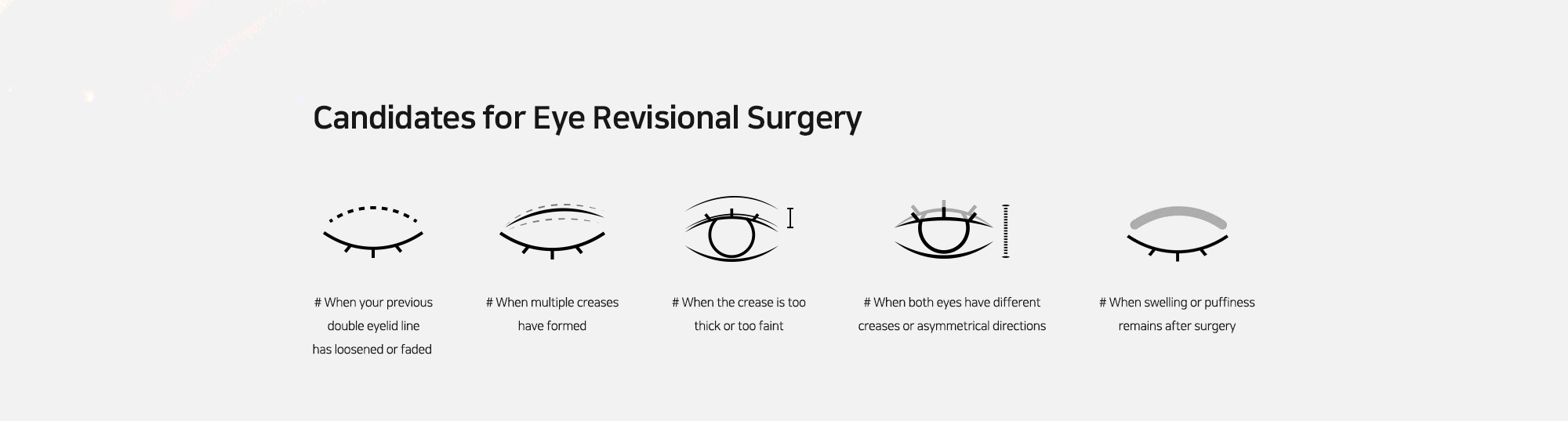 [Candidates for Eye Revisional Surgery] # When your previous double eyelid line has loosened or faded   # When multiple creases have formed   # When the crease is too thick or too faint   # When both eyes have different creases or asymmetrical directions   # When swelling or puffiness remains after surgery