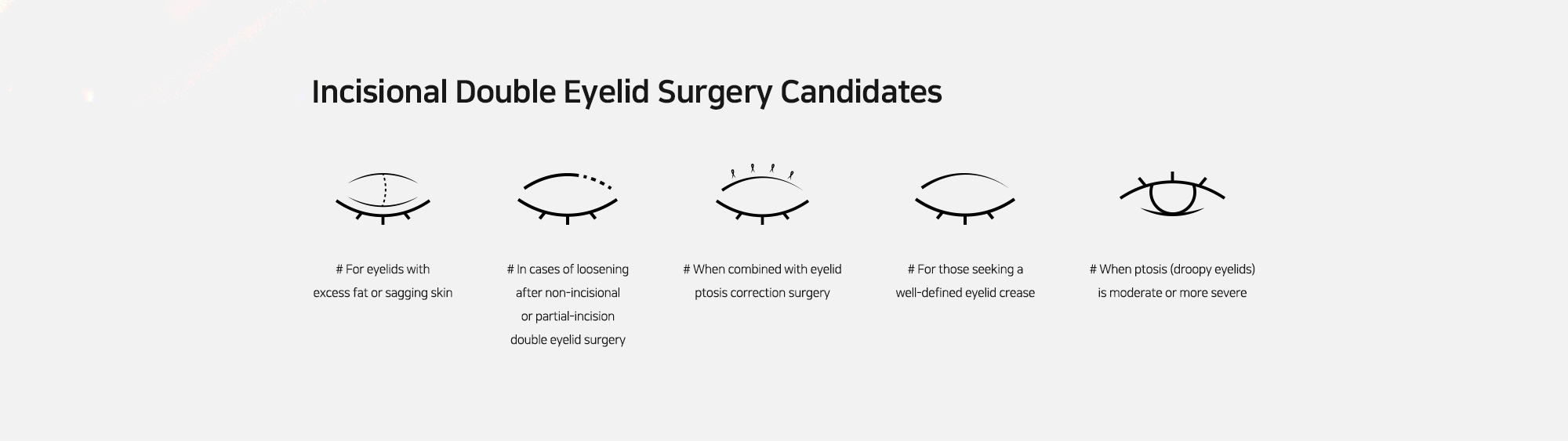 [Incisional Double Eyelid Surgery Candidates] # For eyelids with excess fat or sagging skin   # In cases of loosening after non-incisional or partial-incision double eyelid surgery  # When combined with eyelid ptosis correction surgery # For those seeking a well-defined eyelid crease # When ptosis (droopy eyelids) is moderate or more severe