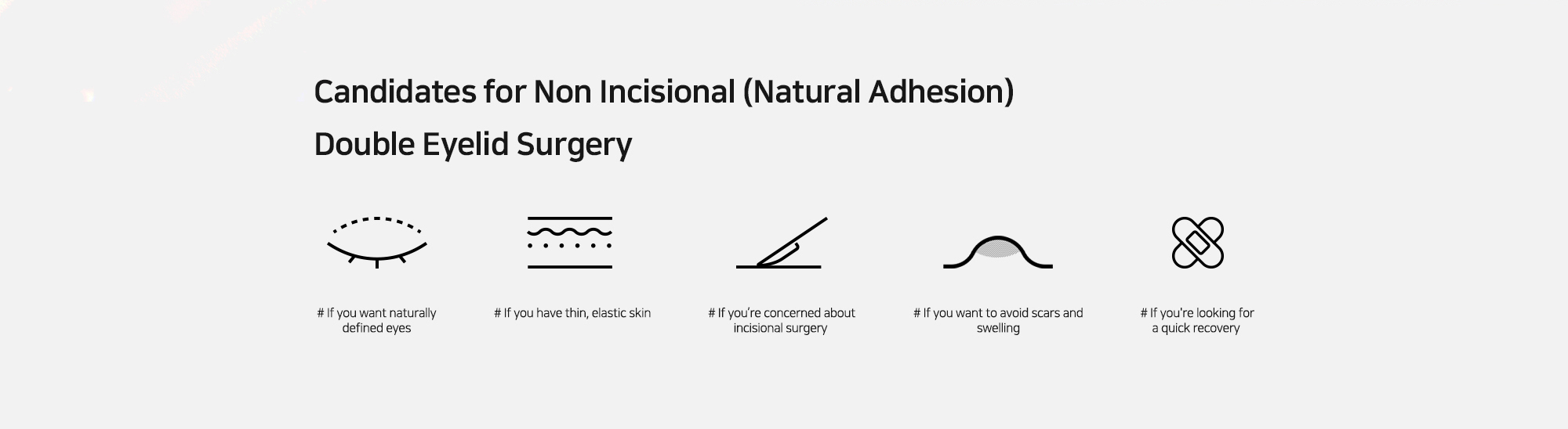 [Candidates for Non Incisional (Natural Adhesion) Double Eyelid Surgery] # If you want naturally defined eyes  # If you have thin, elastic skin   # If you?셱e concerned about incisional surgery  # If you want to avoid scars and swelling   # If you're looking for a quick recovery