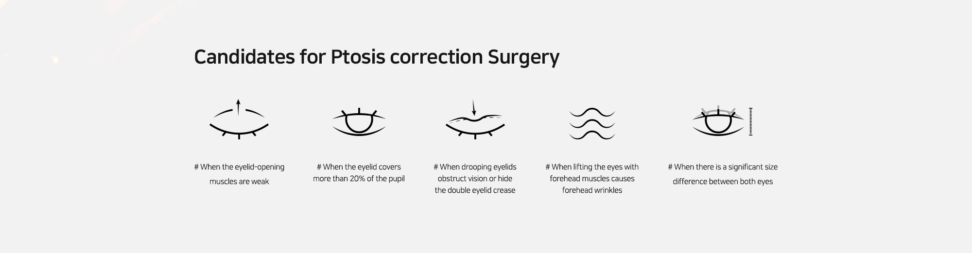 [Candidates for Ptosis correction Surgery] # When the eyelid-opening muscles are weak   # When the eyelid covers more than 20% of the pupil   # When drooping eyelids obstruct vision or hide the double eyelid crease   # When lifting the eyes with forehead muscles causes forehead wrinkles   # When there is a significant size difference between both eyes