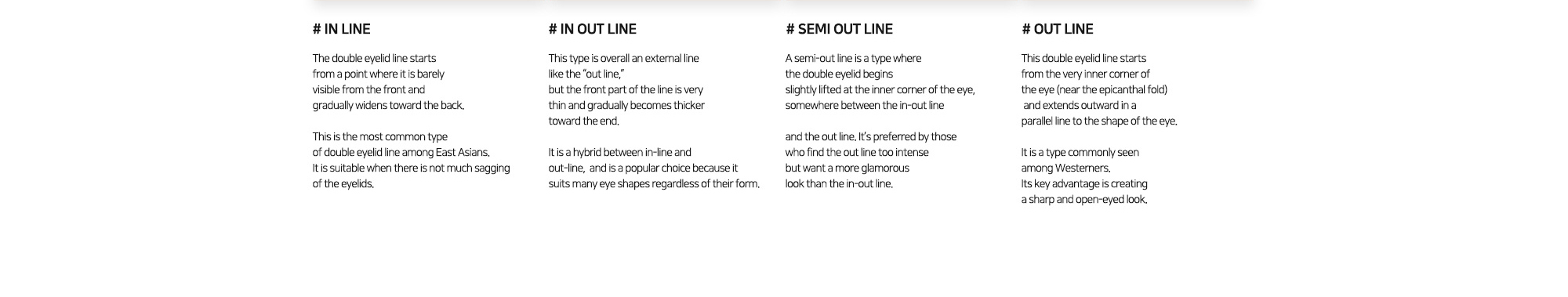 # IN LINE : The double eyelid line starts from a point where it is barely visible from the front and gradually widens toward the back. / # IN OUT LINE : This type is overall an external line like the “out line,” but the front part of the line is very thin and gradually becomes thicker toward the end. / # SEMI OUT LINE : A semi-out line is a type where the double eyelid begins slightly lifted at the inner corner of the eye, somewhere between the in-out line / # OUT LINE : This double eyelid line starts from the very inner corner of the eye (near the epicanthal fold) and extends outward in a parallel line to the shape of the eye.