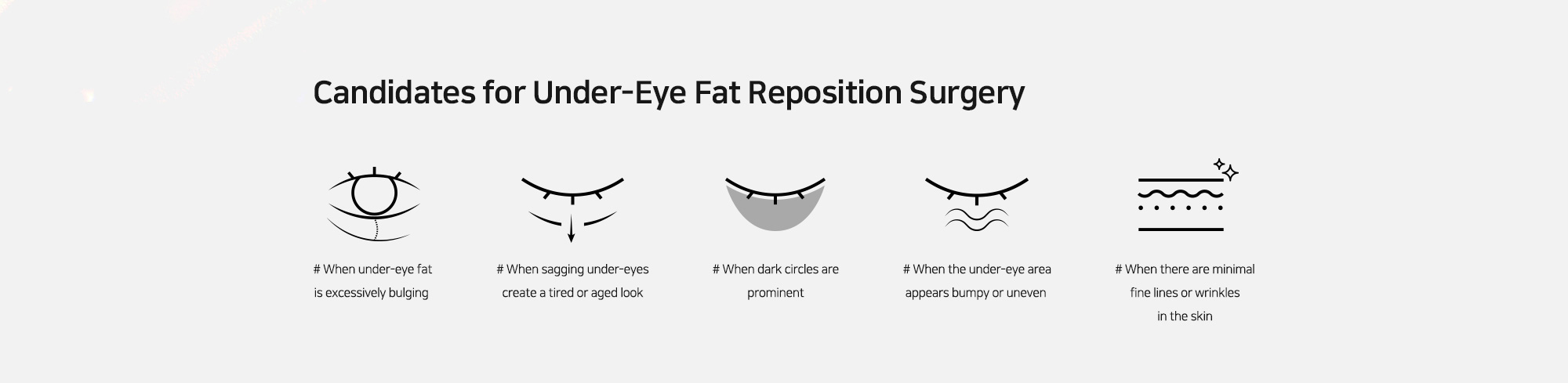 [Candidates for Under-Eye Fat Reposition Surgery] # When under-eye fat is excessively bulging   # When sagging under-eyes create a tired or aged look   # When dark circles are prominent   # When the under-eye area appears bumpy or uneven   # When there are minimal fine lines or wrinkles in the skin