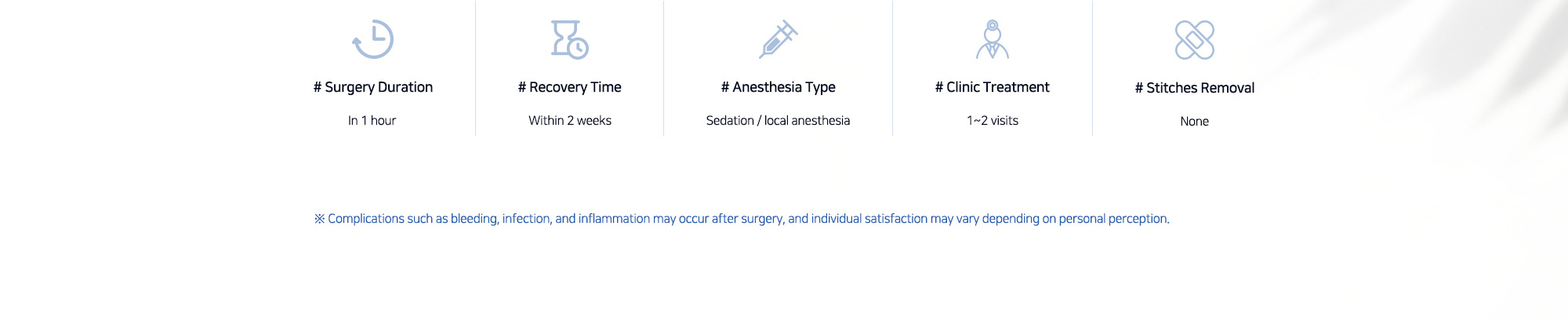 # Surgery Duration : In 1 hour    # Recovery Time : Within 2 weeks   # Anesthesia Type : Sedation / local anesthesia   # Clinic Treatment : 1~2 visits   # Stitches Removal : None  ※ Complications such as bleeding, infection, and inflammation may occur after surgery, and individual satisfaction may vary depending on personal perception.