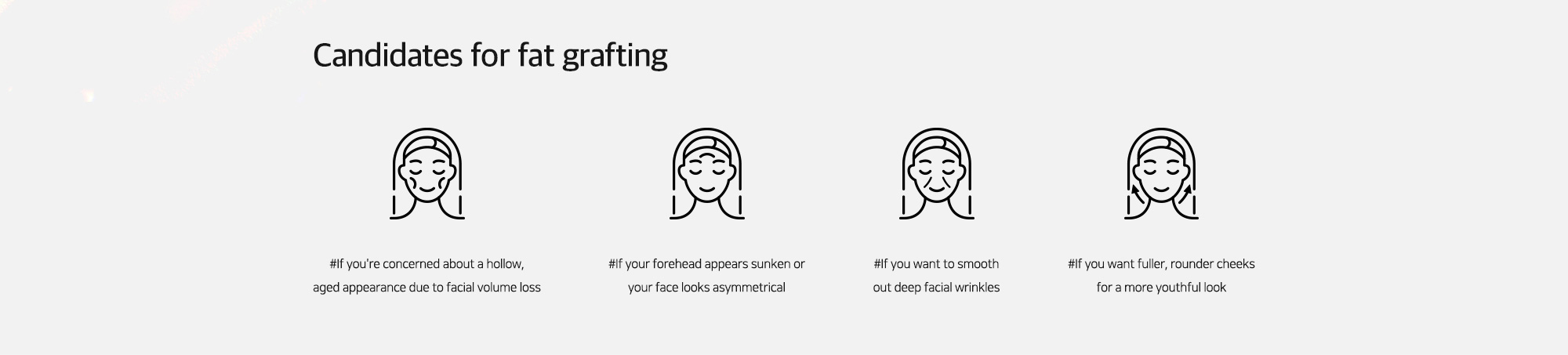 [Candidates for fat grafting] #If you're concerned about a hollow, aged appearance due to facial volume loss   #If your forehead appears sunken or your face looks asymmetrical   #If you want to smooth out deep facial wrinkles   #If you want fuller, rounder cheeks for a more youthful look
