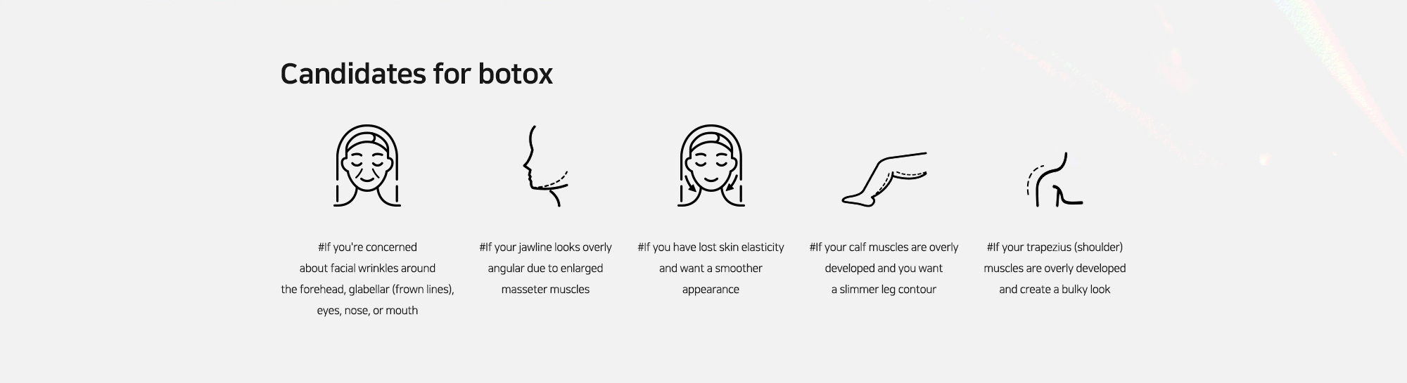 [Candidates for botox] #If you're concerned about facial wrinkles around the forehead, glabellar (frown lines), eyes, nose, or mouth   #If your jawline looks overly angular due to enlarged masseter muscles   #If you have lost skin elasticity and want a smoother appearance   #If your calf muscles are overly developed and you want a slimmer leg contour   #If your trapezius (shoulder) muscles are overly developed and create a bulky look