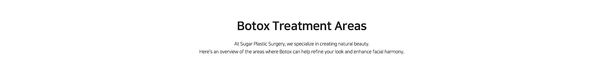 [Botox Treatment Areas] At Sugar Plastic Surgery, we specialize in creating natural beauty. Here’s an overview of the areas where Botox can help refine your look and enhance facial harmony.