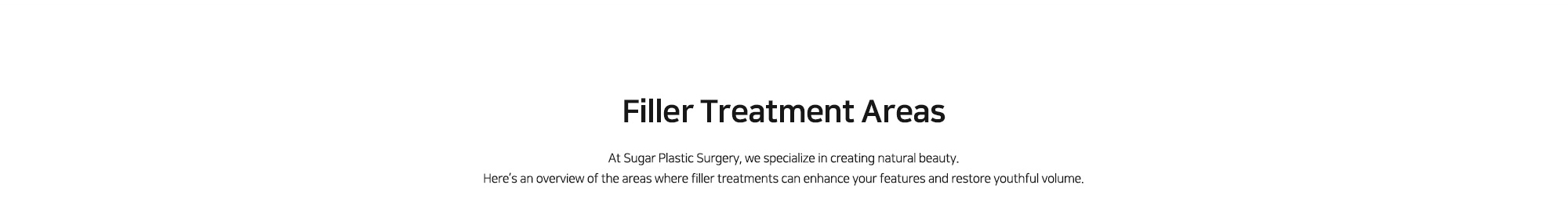 [Filler Treatment Areas] At Sugar Plastic Surgery, we specialize in creating natural beauty. Here’s an overview of the areas where filler treatments can enhance your features and restore youthful volume.