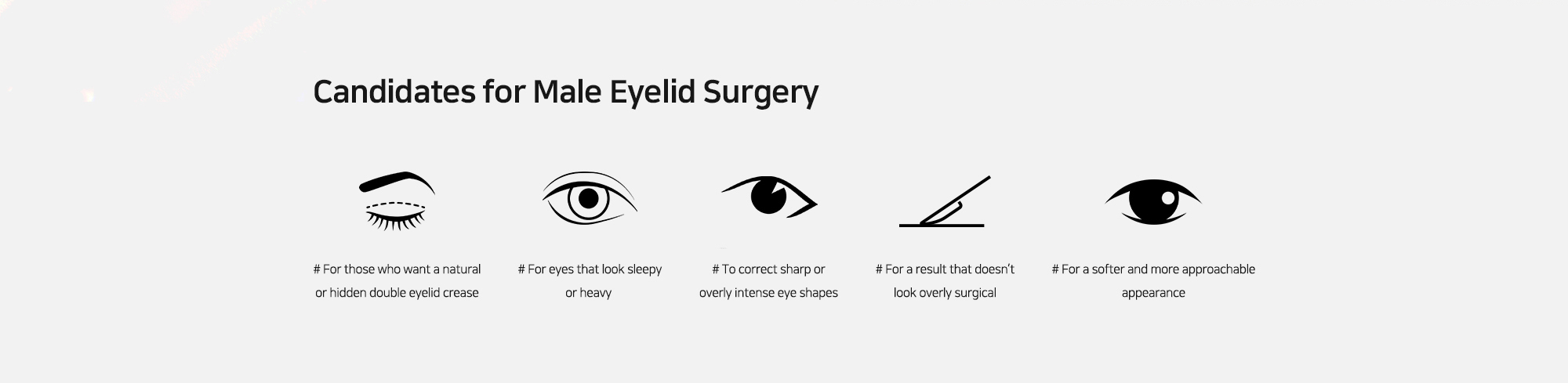 [Candidates for Male Eyelid Surgery] # For those who want a natural or hidden double eyelid crease   # For eyes that look sleepy or heavy   # To correct sharp or overly intense eye shapes   # For a result that doesn’t look overly surgical   # For a softer and more approachable appearance