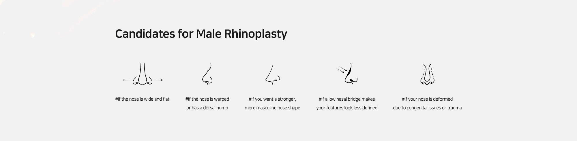 [Candidates for Male Rhinoplasty] #If the nose is wide and flat   #If the nose is warped or has a dorsal hump   #If you want a stronger, more masculine nose shape   #If a low nasal bridge makes your features look less defined   #If your nose is deformed due to congenital issues or trauma