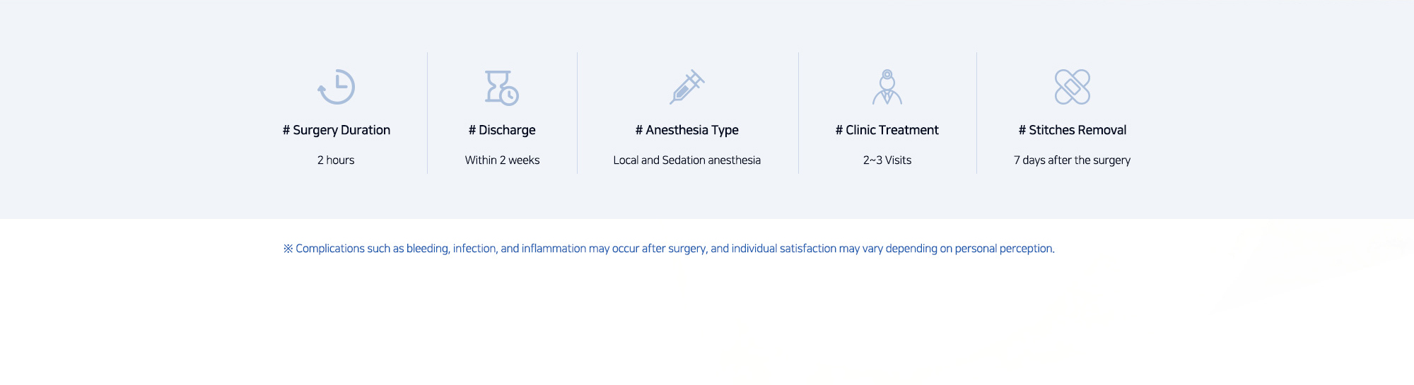 # Surgery Duration : 2 hours   # Discharge : Within 2 weeks   # Anesthesia Type : Local and Sedation anesthesia   # Clinic Treatment : 2~3 Visits   # Stitches Removal : 7 days after the surgery   ※ Complications such as bleeding, infection, and inflammation may occur after surgery, and individual satisfaction may vary depending on personal perception.