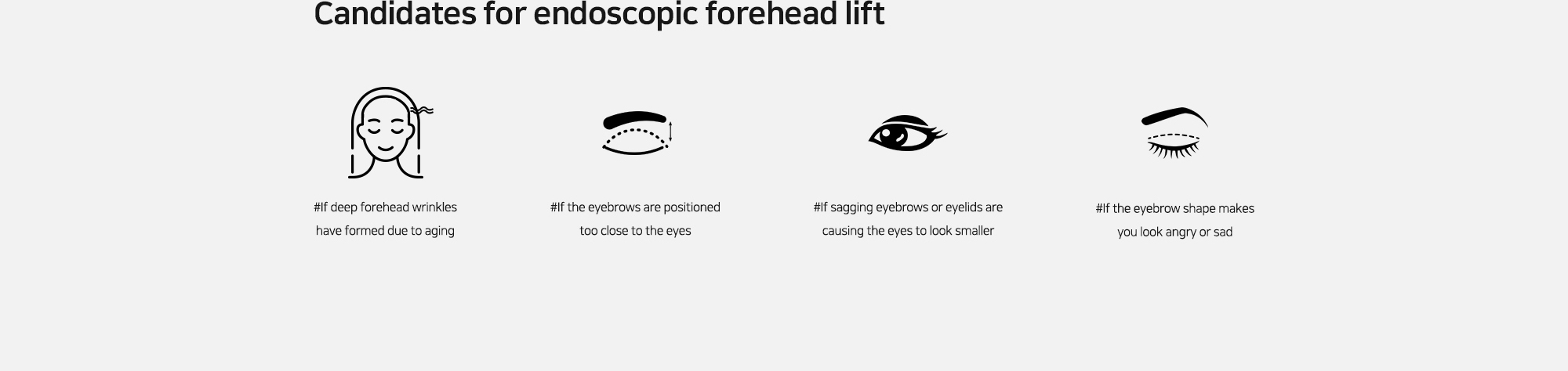 [Candidates for endoscopic forehead lift] #If deep forehead wrinkles have formed due to aging   #If the eyebrows are positioned too close to the eyes   #If sagging eyebrows or eyelids are causing the eyes to look smaller   #If the eyebrow shape makes you look angry or sad