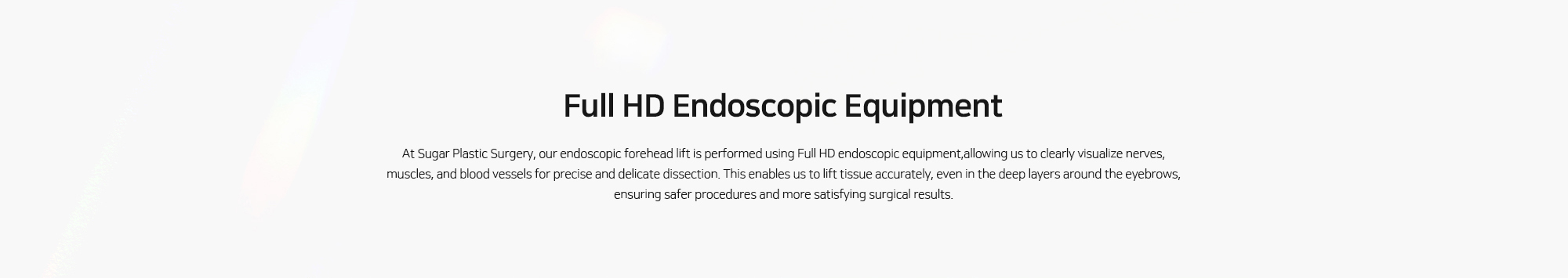 [Full HD Endoscopic Equipment] At Sugar Plastic Surgery, our endoscopic forehead lift is performed using Full HD endoscopic equipment,allowing us to clearly visualize nerves, muscles, and blood vessels for precise and delicate dissection. This enables us to lift tissue accurately, even in the deep layers around the eyebrows, ensuring safer procedures and more satisfying surgical results.