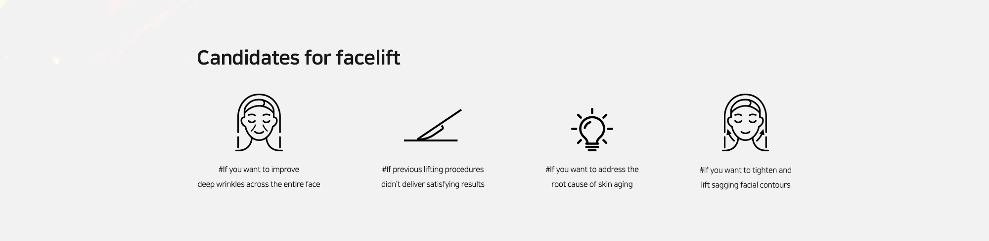 [Candidates for facelift] #If you want to improve deep wrinkles across the entire face   #If previous lifting procedures didn’t deliver satisfying results   #If you want to address the root cause of skin aging   #If you want to tighten and lift sagging facial contours