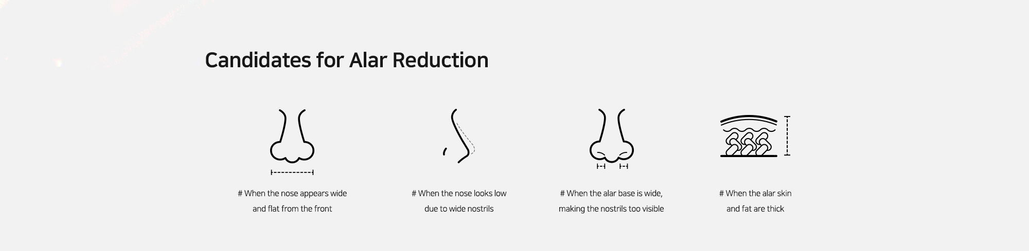[Candidates for Alar Reduction] # When the nose appears wide and flat from the front   # When the nose looks low due to wide nostrils   # When the alar base is wide, making the nostrils too visible   # When the alar skin and fat are thick