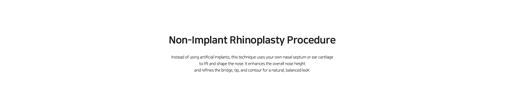 [Non-Implant Rhinoplasty Procedure] Instead of using artificial implants, this technique uses your own nasal septum or ear cartilage to lift and shape the nose. It enhances the overall nose height and refines the bridge, tip, and contour for a natural, balanced look.