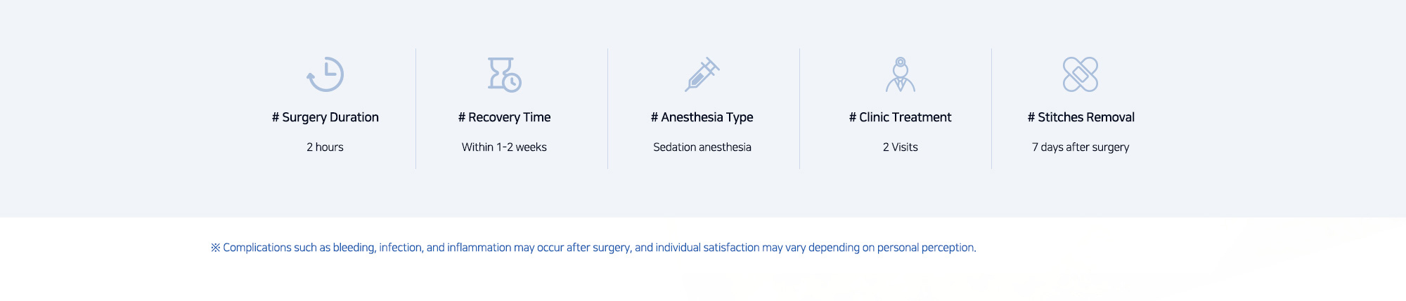 # Surgery Duration : 2 hours  /  # Recovery Time : Within 1-2 weeks  /  # Anesthesia Type : Sedation anesthesia  /  # Clinic Treatment : 2 Visits  /  # Stitches Removal : 7 days after surgery  ※ Complications such as bleeding, infection, and inflammation may occur after surgery, and individual satisfaction may vary depending on personal perception.