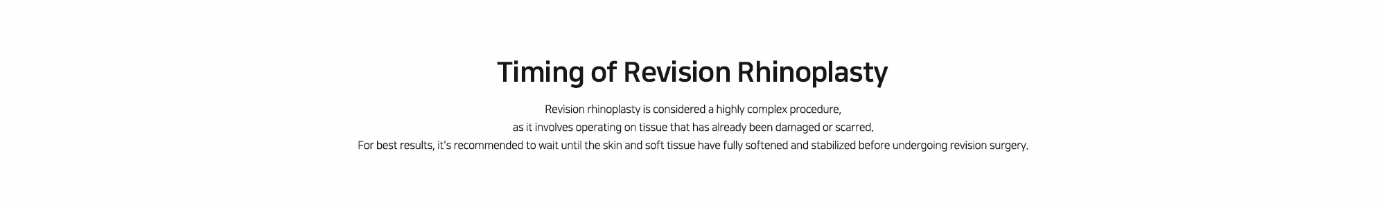 [Timing of Revision Rhinoplasty] Revision rhinoplasty is considered a highly complex procedure, as it involves operating on tissue that has already been damaged or scarred. For best results, it's recommended to wait until the skin and soft tissue have fully softened and stabilized before undergoing revision surgery.