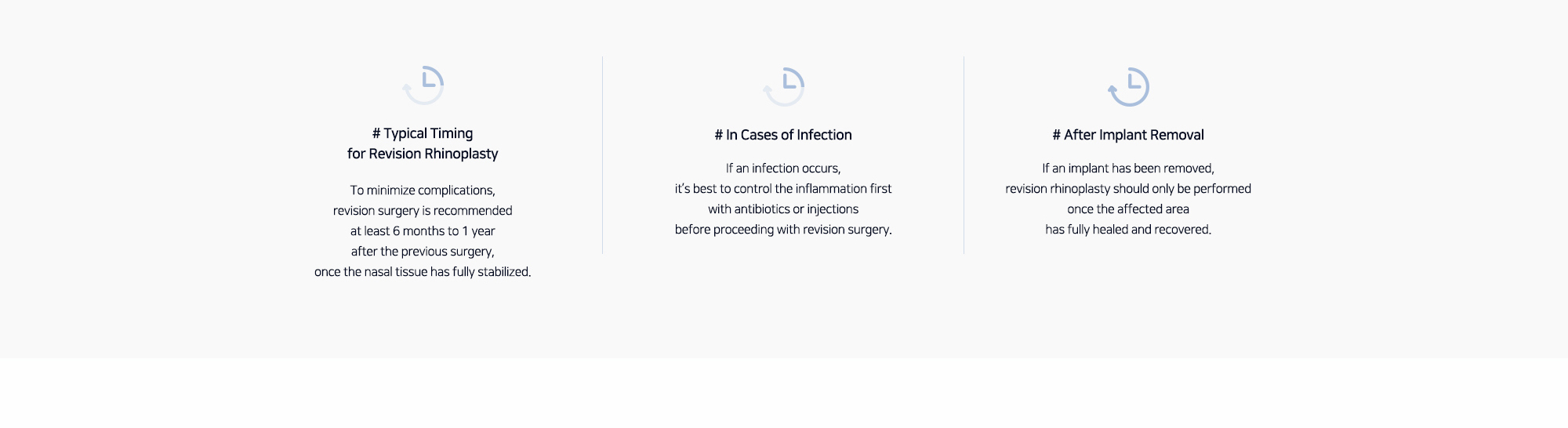 # Typical Timing for Revision Rhinoplasty : To minimize complications, revision surgery is recommended at least 6 months to 1 year after the previous surgery, once the nasal tissue has fully stabilized.   # In Cases of Infection : If an infection occurs, it’s best to control the inflammation first with antibiotics or injections before proceeding with revision surgery. # After Implant Removal : If an implant has been removed, revision rhinoplasty should only be performed once the affected area has fully healed and recovered.