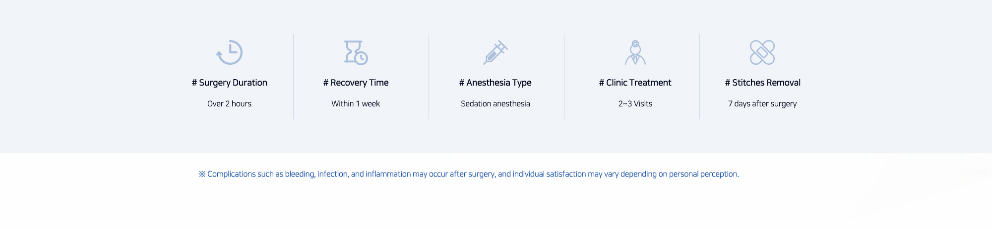 # Surgery Duration : Over 2 hours   # Recovery Time : Within 1 week   # Anesthesia Type : Sedation anesthesia   # Clinic Treatment : 2~3 Visits   # Stitches Removal : 7 days after surgery   ※ Complications such as bleeding, infection, and inflammation may occur after surgery, and individual satisfaction may vary depending on personal perception.