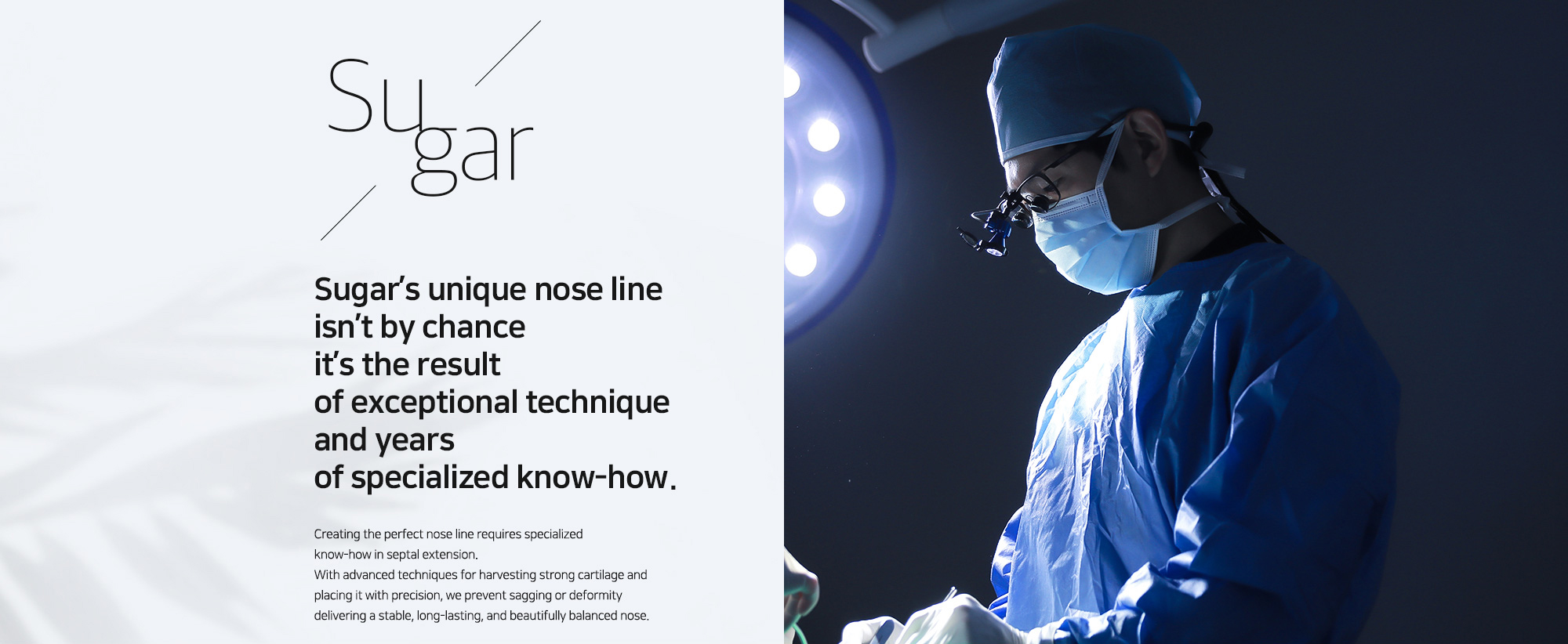 [Sugar’s unique nose line isn’t by chance it’s the result of exceptional technique and years of specialized know-how.] Creating the perfect nose line requires specialized know-how in septal extension. With advanced techniques for harvesting strong cartilage and placing it with precision, we prevent sagging or deformity delivering a stable, long-lasting, and beautifully balanced nose. 