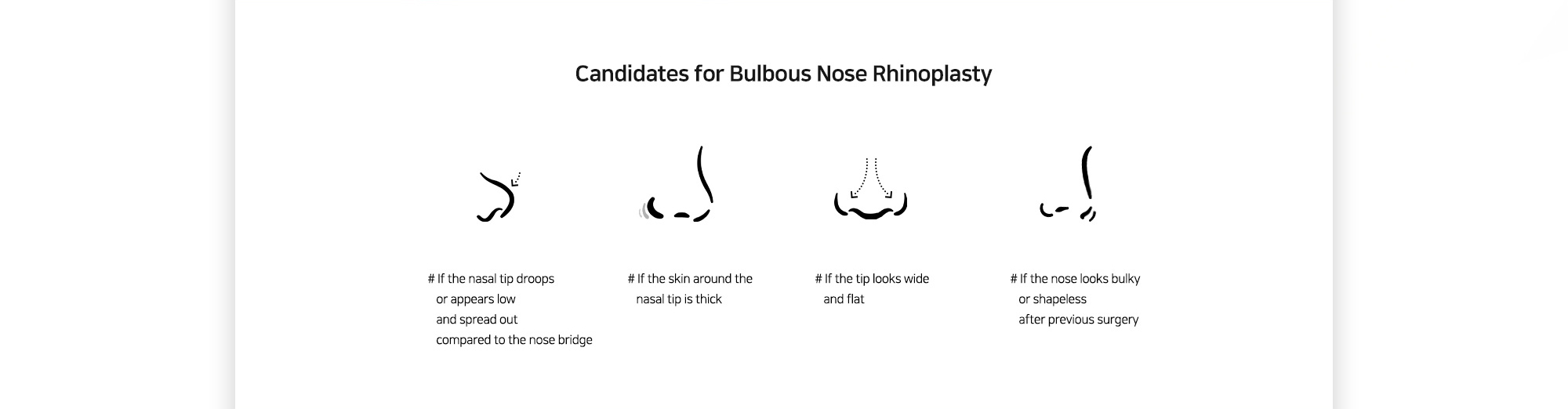 [Candidates for Bulbous Nose Rhinoplasty] # If the nasal tip droops or appears low and spread out compared to the nose bridge # If the skin around the nasal tip is thick # If the tip looks wide and flat # If the nose looks bulky or shapeless after previous surgery