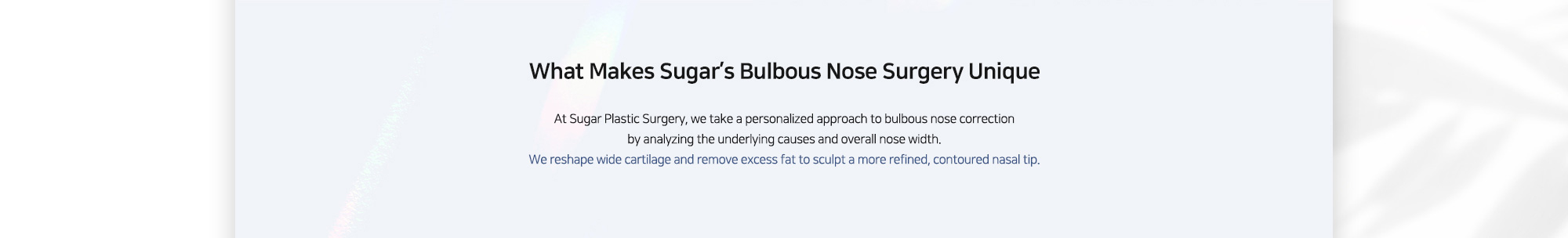 [What Makes Sugar’s Bulbous Nose Surgery Unique] At Sugar Plastic Surgery, we take a personalized approach to bulbous nose correction by analyzing the underlying causes and overall nose width. We reshape wide cartilage and remove excess fat to sculpt a more refined, contoured nasal tip.
