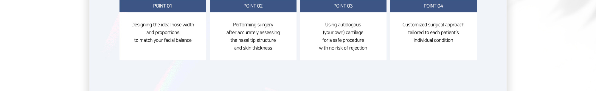 #POINT 01 : Designing the ideal nose width and proportions to match your facial balance / #POINT 02 : Performing surgery after accurately assessing the nasal tip structure and skin thickness / #POINT 03 : Using autologous (your own) cartilage for a safe procedure with no risk of rejection / #POINT 04 : Customized surgical approach tailored to each patient’s individual condition
