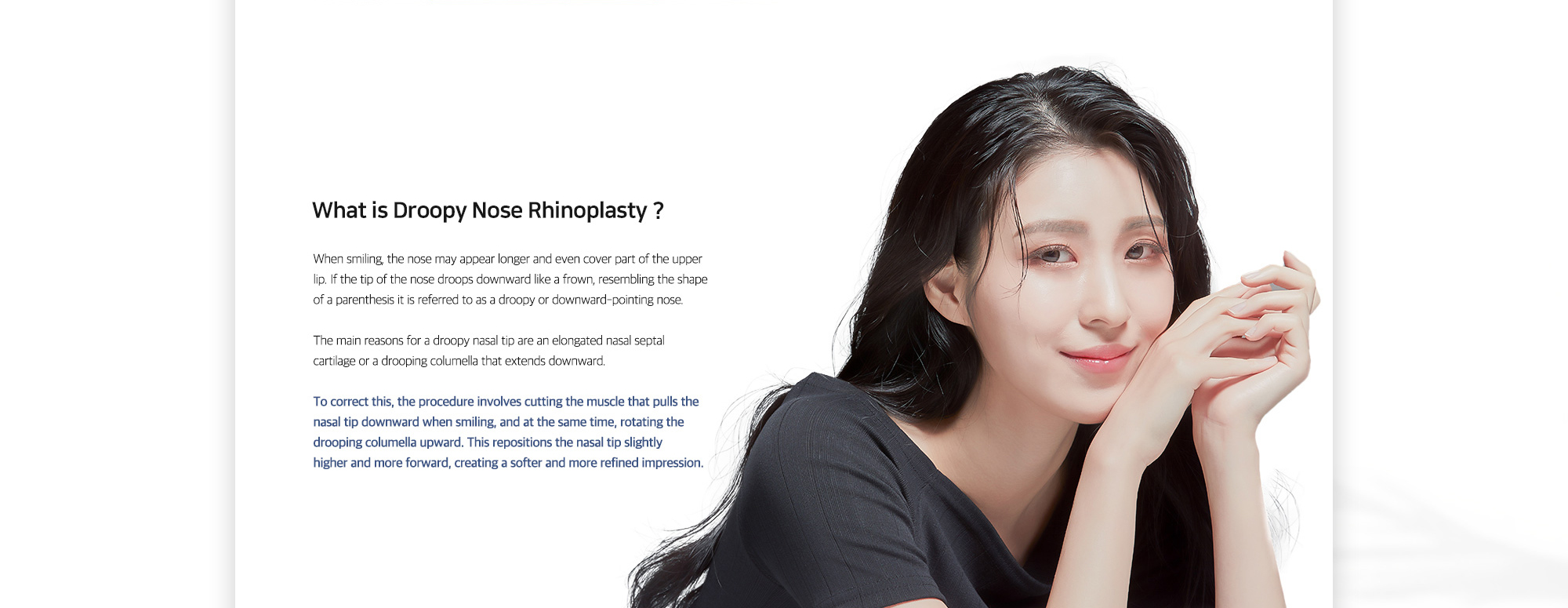 [What is Droopy Nose Rhinoplasty ?] To correct this, the procedure involves cutting the muscle that pulls the nasal tip downward when smiling, and at the same time, rotating the drooping columella upward. This repositions the nasal tip slightly higher and more forward, creating a softer and more refined impression.