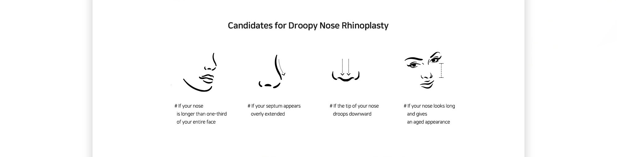 [Candidates for Droopy Nose Rhinoplasty] # If your nose is longer than one-third of your entire face # If your septum appears overly extended # If the tip of your nose droops downward # If your nose looks long and gives an aged appearance