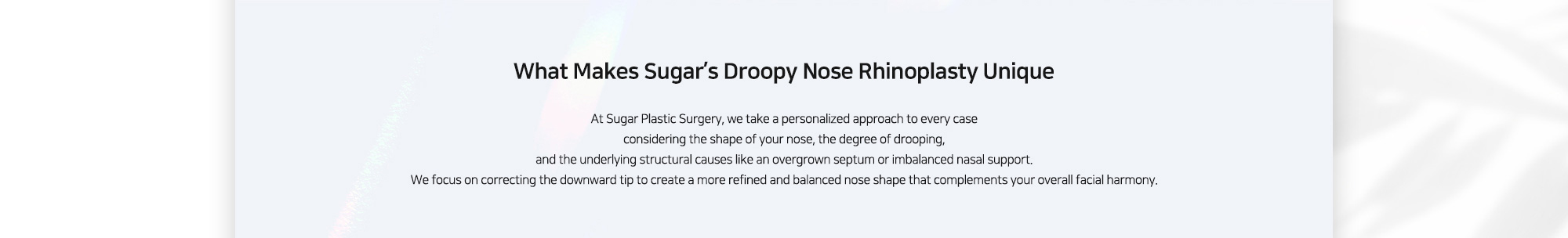 [What Makes Sugar’s Droopy Nose Rhinoplasty Unique] At Sugar Plastic Surgery, we take a personalized approach to every case considering the shape of your nose, the degree of drooping, and the underlying structural causes like an overgrown septum or imbalanced nasal support. We focus on correcting the downward tip to create a more refined and balanced nose shape that complements your overall facial harmony.