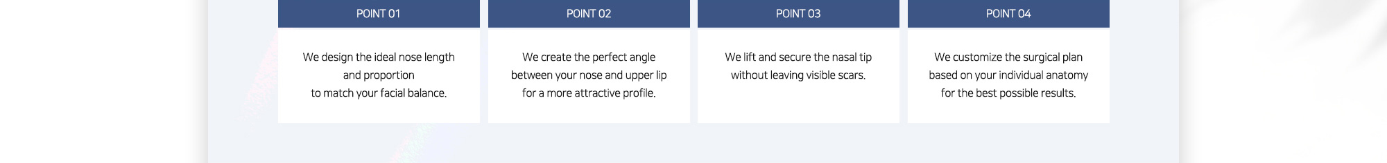 #POINT 01 : We design the ideal nose length and proportion to match your facial balance. / #POINT 02 : We create the perfect angle between your nose and upper lip for a more attractive profile. / #POINT 03 : We lift and secure the nasal tip without leaving visible scars. / #POINT 04 : We customize the surgical plan based on your individual anatomy for the best possible results.