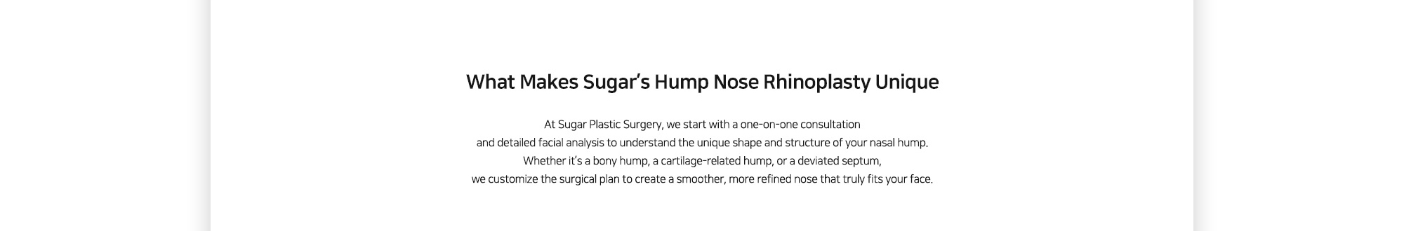 [What Makes Sugar’s Hump Nose Rhinoplasty Unique] At Sugar Plastic Surgery, we start with a one-on-one consultation and detailed facial analysis to understand the unique shape and structure of your nasal hump. Whether it’s a bony hump, a cartilage-related hump, or a deviated septum, we customize the surgical plan to create a smoother, more refined nose that truly fits your face.