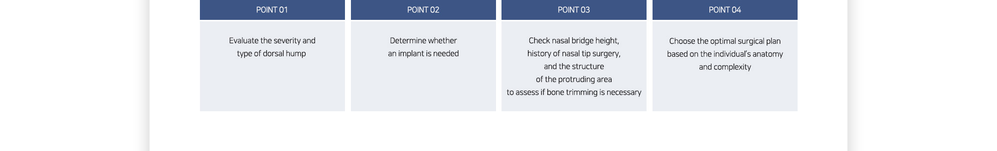 # POINT 01 : Evaluate the severity and type of dorsal hump / # POINT 02 : Determine whether an implant is needed / # POINT 03 : Check nasal bridge height, history of nasal tip surgery, and the structure of the protruding area to assess if bone trimming is necessary / # POINT 04 : Choose the optimal surgical plan based on the individual’s anatomy and complexity