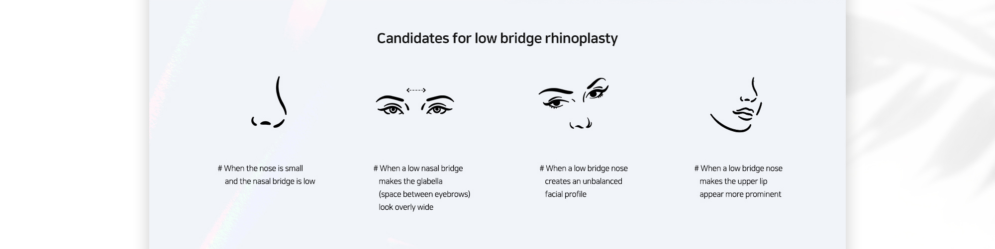 [Candidates for low bridge rhinoplasty] # When the nose is small and the nasal bridge is low # When a low nasal bridge makes the glabella (space between eyebrows) look overly wide # When a low bridge nose creates an unbalanced facial profile # When a low bridge nose makes the upper lip appear more prominent