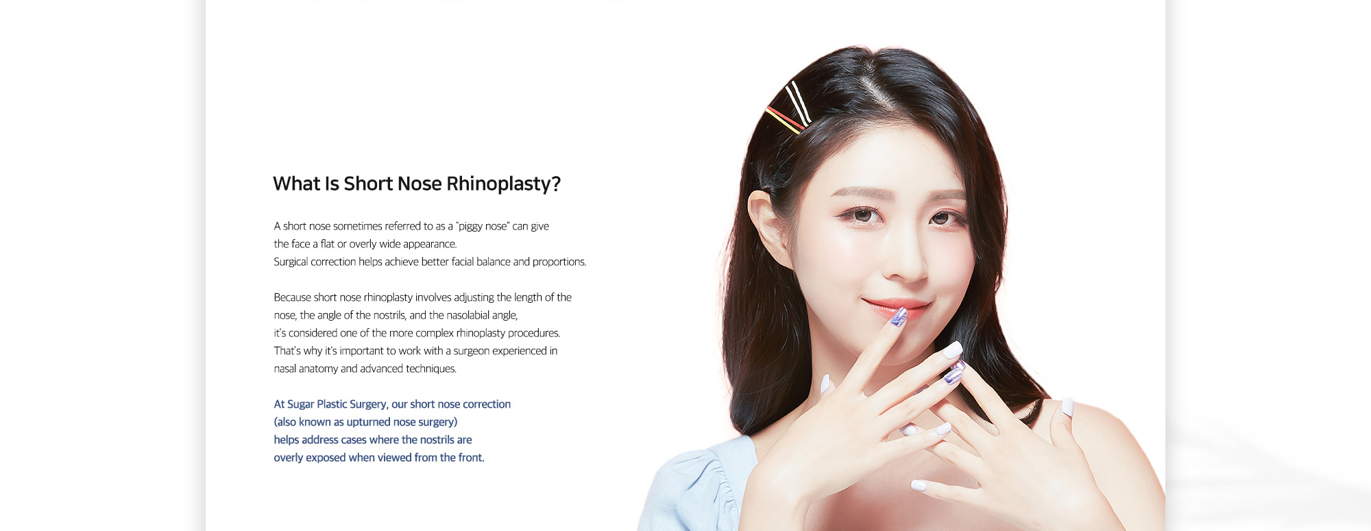 [What Is Short Nose Rhinoplasty?] At Sugar Plastic Surgery, our short nose correction (also known as upturned nose surgery) helps address cases where the nostrils are overly exposed when viewed from the front.