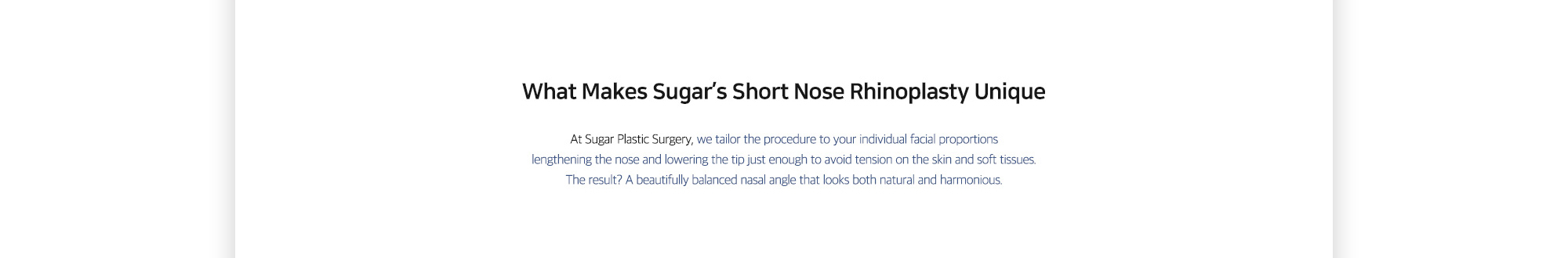 [What Makes Sugar’s Short Nose Rhinoplasty Unique] At Sugar Plastic Surgery, we tailor the procedure to your individual facial proportions lengthening the nose and lowering the tip just enough to avoid tension on the skin and soft tissues. The result? A beautifully balanced nasal angle that looks both natural and harmonious.