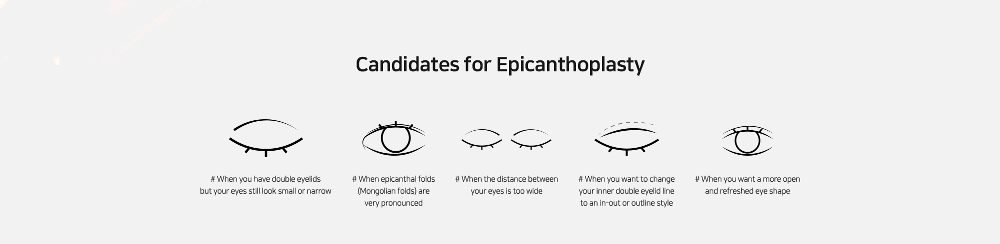 [Candidates for Epicanthoplasty] # When you have double eyelids but your eyes still look small or narrow   # When epicanthal folds (Mongolian folds) are very pronounced   # When the distance between your eyes is too wide   # When you want to change your inner double eyelid line to an in-out or outline style   # When you want a more open and refreshed eye shape