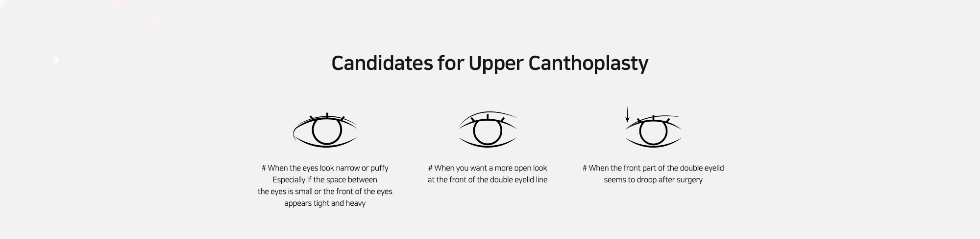 [Candidates for Upper Canthoplasty] # When the eyes look narrow or puffy Especially if the space between the eyes is small or the front of the eyes appears tight and heavy   # When you want a more open look at the front of the double eyelid line   # When the front part of the double eyelid seems to droop after surgery