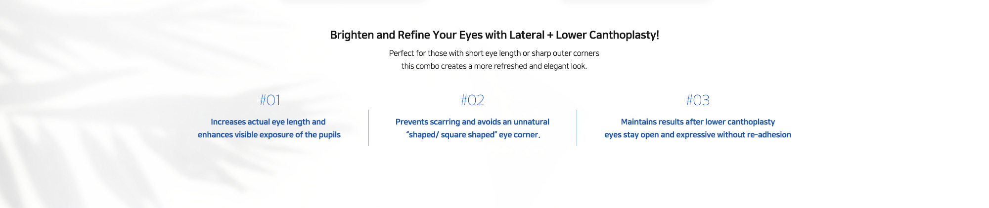 #01 : Increases actual eye length and enhances visible exposure of the pupils   #02 : Prevents scarring and avoids an unnatural “shaped/ square shaped” eye corner.   #03 : Maintains results after lower canthoplasty eyes stay open and expressive without re-adhesion