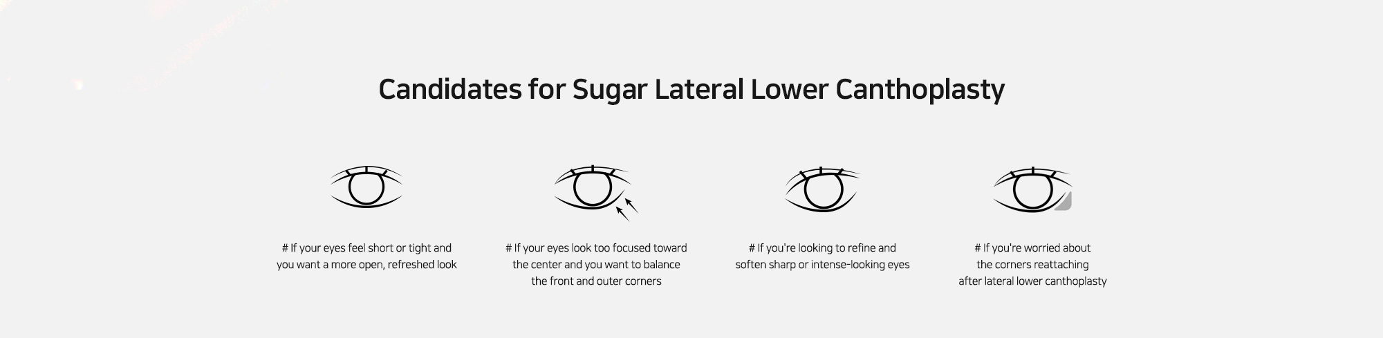 [Candidates for Sugar Lateral Lower Canthoplasty] # If your eyes feel short or tight and you want a more open, refreshed look   # If your eyes look too focused toward the center and you want to balance the front and outer corners   # If you're looking to refine and soften sharp or intense-looking eyes   # If you're worried about the corners reattaching after lateral lower canthoplasty